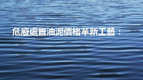 危廢處置油泥價格革新工藝：突破化工拆除的技術(shù)邊界！